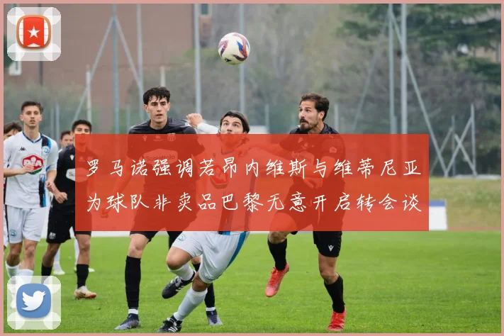 罗马诺强调若昂内维斯与维蒂尼亚为球队非卖品巴黎无意开启转会谈判