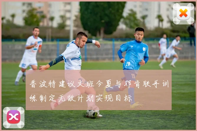 香波特建议文班今夏与邓肯联手训练制定无敌计划实现目标