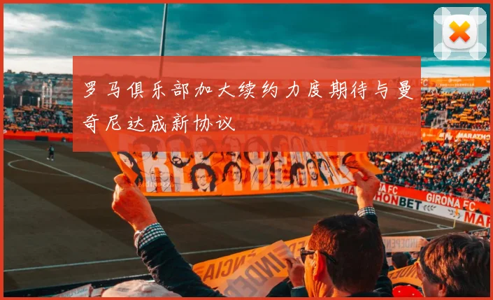 罗马俱乐部加大续约力度期待与曼奇尼达成新协议