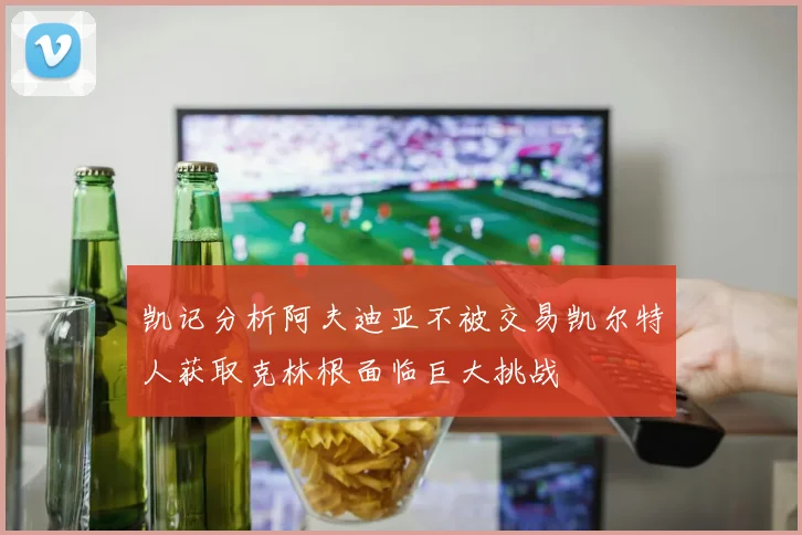 凯记分析阿夫迪亚不被交易凯尔特人获取克林根面临巨大挑战