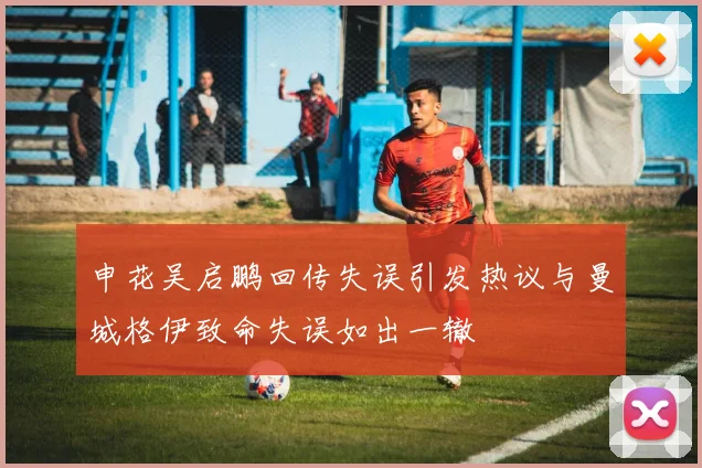 申花吴启鹏回传失误引发热议与曼城格伊致命失误如出一辙