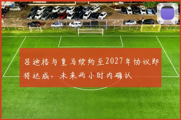 吕迪格与皇马续约至2027年协议即将达成，未来两小时内确认