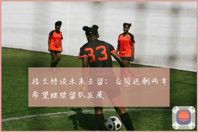 格兰特谈未来去留：合同还剩两年希望继续留队发展