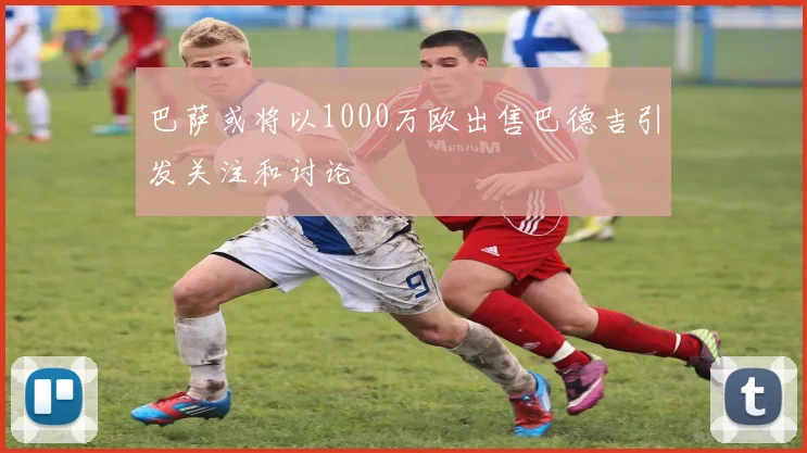 巴萨或将以1000万欧出售巴德吉引发关注和讨论