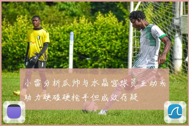 小雷分析瓜帅与水晶宫球员互动或助力硬碰硬枪手但成效存疑