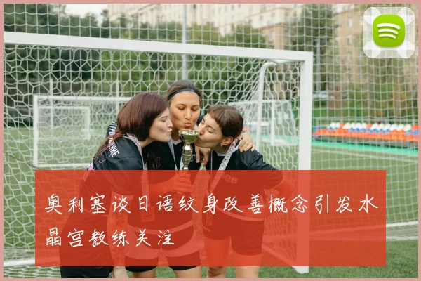 奥利塞谈日语纹身改善概念引发水晶宫教练关注