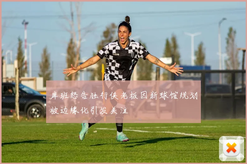 库班怒告独行侠老板因新球馆规划被边缘化引发关注