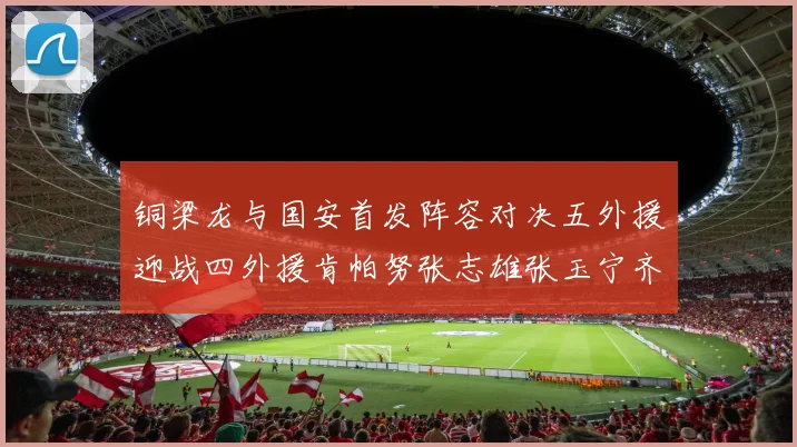 铜梁龙与国安首发阵容对决五外援迎战四外援肯帕努张志雄张玉宁齐上阵