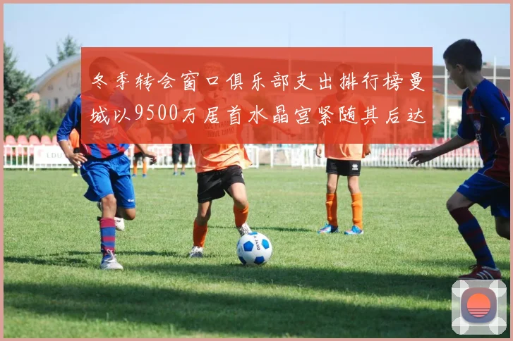 冬季转会窗口俱乐部支出排行榜曼城以9500万居首水晶宫紧随其后达8970万