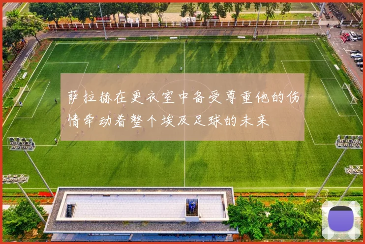 萨拉赫在更衣室中备受尊重他的伤情牵动着整个埃及足球的未来