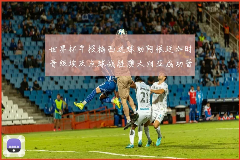 世界杯早报梅西进球助阿根廷加时晋级埃及点球战胜澳大利亚成功晋级