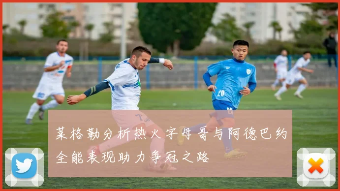 莱格勒分析热火字母哥与阿德巴约全能表现助力争冠之路