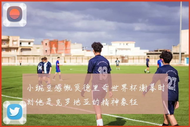 小豌豆感慨莫德里奇世界杯谢幕时刻他是克罗地亚的精神象征